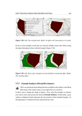 EDIT TRIANGLE MESH (PRIVATE/PRO FEATURE) 166 
Figure 7.48: Left: The original mesh. Right: An offset with 1mm distance is created. 
If one or more triangles on the part are selected, netfabb creates only offsets along 
the edges belonging to these selected triangles (figure 7.49). 
Figure 7.49: Left: Here, a few triangles are selected before creating the offset. Right: 
The resulting offset. 
7.7.7 Extrude Surfaces (Private/Pro feature) 
This is an advanced mesh editing function available in the toolbar, in the Mesh 
Edit menu or the context menu, if you right-click on a selection. 
It allows you to change the shape of objects. First, select the triangles or surfaces 
you want to move and activate the function Extrude Surfaces. In that mode, a grey 
surface is displayed which represents the new position of the extruded triangles. At 
the beginning it is shifted from their old position by 1mm. 
 