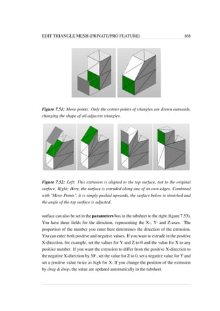 EDIT TRIANGLE MESH (PRIVATE/PRO FEATURE) 168 
Figure 7.51: Move points: Only the corner points of triangles are drawn outwards, 
changing the shape of all adjacent triangles. 
Figure 7.52: Left: This extrusion is aligned to the top surface, not to the original 
surface. Right: Here, the surface is extruded along one of its own edges. Combined 
with Move Points, it is simply pushed upwards, the surface below is stretched and 
the angle of the top surface is adjusted. 
surface can also be set in the parameters box in the tabsheet to the right (figure 7.53). 
You have three fields for the direction, representing the X-, Y- and Z-axes. The 
proportion of the number you enter here determines the direction of the extrusion. 
You can enter both positive and negative values. If you want to extrude in the positive 
X-direction, for example, set the values for Y and Z to 0 and the value for X to any 
positive number. If you want the extrusion to differ from the positive X-direction to 
the negative X-direction by 30, set the value for Z to 0, set a negative value for Y and 
set a positive value twice as high for X. If you change the position of the extrusion 
by drag  drop, the value are updated automatically in the tabsheet. 
 