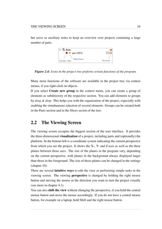 THE VIEWING SCREEN 16 
but serve as auxiliary notes to keep an overview over projects containing a large 
number of parts. 
Figure 2.4: Icons in the project tree preform certain functions of the program. 
Many more functions of the software are available in the project tree via context 
menus, if you right-click on objects. 
If you select Create new group in the context menu, you can create a group of 
elements as subdirectory of the respective section. You can add elements to groups 
by drag & drop. This helps you with the organization of the project, especially with 
enabling the simultaneous selection of several elements. Groups can be created both 
in the Parts section and in the Slices secion of the tree. 
2.2 The Viewing Screen 
The viewing screen occupies the biggest section of the user interface. It provides 
the three-dimensional visualization of a project, including parts and (optionally) the 
platform. In the bottom left is a coordinate system indicating the current perspective 
from which you see the project. It shows the X-, Y- and Z-axis as well as the three 
planes between those axes. The size of the planes in the program vary, depending 
on the current perspective, with planes in the background always displayed larger 
than those in the foreground. The size of those planes can be changed in the settings 
(chapter 10). 
There are several intuitive ways to edit the view or performing simple tasks in the 
viewing screen. The viewing perspective is changed by holding the right mouse 
button and moving the mouse in the direction you want to turn the project visually 
(see more in chapter 4.1). 
You can also shift the view without changing the perspective, if you hold the central 
mouse button and move the mouse accordingly. If you do not have a central mouse 
button, for example on a laptop, hold Shift and the right mouse button. 
 