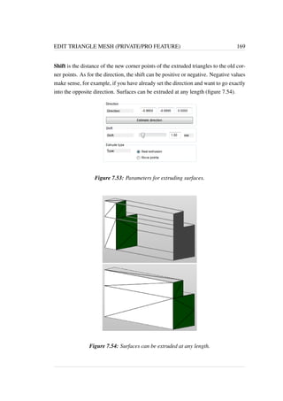 EDIT TRIANGLE MESH (PRIVATE/PRO FEATURE) 169 
Shift is the distance of the new corner points of the extruded triangles to the old cor-ner 
points. As for the direction, the shift can be positive or negative. Negative values 
make sense, for example, if you have already set the direction and want to go exactly 
into the opposite direction. Surfaces can be extruded at any length (figure 7.54). 
Figure 7.53: Parameters for extruding surfaces. 
Figure 7.54: Surfaces can be extruded at any length. 
 