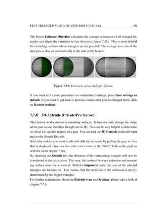 EDIT TRIANGLE MESH (PRIVATE/PRO FEATURE) 170 
The button Estimate Direction calculates the average orientation of all selected tri-angles 
and aligns the extrusion in that direction (figure 7.55). This is most helpful 
for extruding surfaces whose triangles are not parallel. The average direction of the 
triangles is also set automatically at the start of the feature. 
Figure 7.55: Extrusion of one half of a Sphere. 
If you want to fix your parameters as standardized settings, press Save settings as 
default. If you want to get back to previous values after you’ve changed them, click 
on Restore settings. 
7.7.8 3D-Extrude (Private/Pro feature) 
This feature works similar to extruding surfaces. It does not only change the shape 
of the part in one direction though, but in 3D. This can be very helpful to determine 
an offset for specific regions of a part. You can find the 3D Extrude in the tab right 
next to the Simple Extrude. 
Select the surface you want to edit and shift the extrusion by pulling the grey surface 
that is displayed. You can also enter exact value in the Shift field on the right or 
with the slider (figure 7.56). 
By checking the Smooth box, the direction of the surrounding triangles will also be 
considered in the calculation. This way, the contrast between extrusion and remain-ing 
surface won’t be so radical. With the Improved mode, the size of the selected 
triangles are factored in. That means, that the direction of the extrusion is mostly 
determined by the bigger triangles. 
For further explanations about the Extrude type and Settings, please take a look at 
chapter 7.7.6. 
 