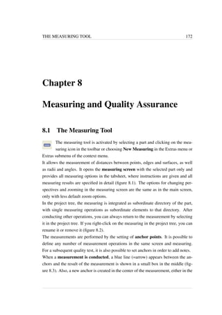 THE MEASURING TOOL 172 
Chapter 8 
Measuring and Quality Assurance 
8.1 The Measuring Tool 
The measuring tool is activated by selecting a part and clicking on the mea-suring 
icon in the toolbar or choosing New Measuring in the Extras menu or 
Extras submenu of the context menu. 
It allows the measurement of distances between points, edges and surfaces, as well 
as radii and angles. It opens the measuring screen with the selected part only and 
provides all measuring options in the tabsheet, where instructions are given and all 
measuring results are specified in detail (figure 8.1). The options for changing per-spectives 
and zooming in the measuring screen are the same as in the main screen, 
only with less default zoom options. 
In the project tree, the measuring is integrated as subordinate directory of the part, 
with single measuring operations as subordinate elements to that directory. After 
conducting other operations, you can always return to the measurement by selecting 
it in the project tree. If you right-click on the measuring in the project tree, you can 
rename it or remove it (figure 8.2). 
The measurements are performed by the setting of anchor points. It is possible to 
define any number of measurement operations in the same screen and measuring. 
For a subsequent quality test, it is also possible to set anchors in order to add notes. 
When a measurement is conducted, a blue line (=arrow) appears between the an-chors 
and the result of the measurement is shown in a small box in the middle (fig-ure 
8.3). Also, a new anchor is created in the center of the measurement, either in the 
 