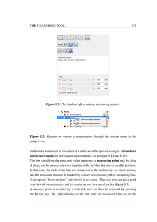 THE MEASURING TOOL 173 
Figure 8.1: The tabsheet offers various measuring options. 
Figure 8.2: Rename or remove a measurement through the context menu in the 
project tree. 
middle of a distance or in the center of a radius or at the apex of an angle. All anchors 
can be used again for subsequent measurements (as in figure 8.12 and 8.15). 
The box specifying the measured value represents a measuring point and, by drag 
 drop, can be moved sideways together with the blue line into a parallel position. 
In that case, the ends of the line are connected to the anchors by two more arrows, 
and the measured distance is marked by a more conspicuous yellow measuring line, 
if the option Show anchors (see below) is activated. That way you can get a good 
overview of measurements and it is easier to use the central anchor (figure 8.3). 
A measure point is selected by a left-click and can then be removed by pressing 
the Delete key. By right-clicking on the box with the measured value or on the 
 