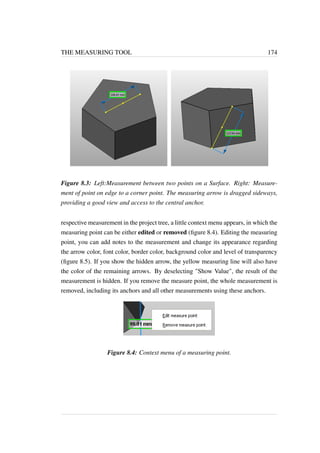 THE MEASURING TOOL 174 
Figure 8.3: Left:Measurement between two points on a Surface. Right: Measure-ment 
of point on edge to a corner point. The measuring arrow is dragged sideways, 
providing a good view and access to the central anchor. 
respective measurement in the project tree, a little context menu appears, in which the 
measuring point can be either edited or removed (figure 8.4). Editing the measuring 
point, you can add notes to the measurement and change its appearance regarding 
the arrow color, font color, border color, background color and level of transparency 
(figure 8.5). If you show the hidden arrow, the yellow measuring line will also have 
the color of the remaining arrows. By deselecting Show Value, the result of the 
measurement is hidden. If you remove the measure point, the whole measurement is 
removed, including its anchors and all other measurements using these anchors. 
Figure 8.4: Context menu of a measuring point. 
 