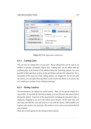 THE MEASURING TOOL 175 
Figure 8.5: Edit Appearance dialog box 
8.1.1 Cutting Lines 
You can also set cutting lines on your part. These cutting lines can be used to set 
anchors to specific coordinates (figure 8.6). Cutting lines can be edited with the 
regulation bars at the bottom of the tabsheet below the measuring options. It is also 
possible to hide and show sections of the part before and after the cutting line. For a 
description of the exact use of the cutting options, see chapter 6.4. To set cuts with 
the mouse, you can right-click anywhere on the screen and choose a cut across any 
axis, which you can then set by clicking on the part. 
8.1.2 Setting Anchors 
All measurements are defined by anchor points. They can be placed simply by a 
mouseclick. If you hold the left mouse button, you can still move the mouse before 
placing the anchor. A preview of the measurement, including the measured value, is 
displayed, changing as you move the mouse across the part. At the same time, you 
can rotate and shift the view and zoom in or out with the mouse, which enables you 
to place your anchors very precisely. The anchor is set as soon as you release the left 
mouse button. 
There are several options for the setting of these anchors: 
 