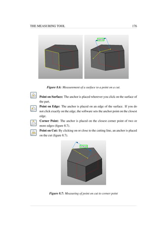 THE MEASURING TOOL 176 
Figure 8.6: Measurement of a surface to a point on a cut. 
Point on Surface: The anchor is placed wherever you click on the surface of 
the part. 
Point on Edge: The anchor is placed on an edge of the surface. If you do 
not click exactly on the edge, the software sets the anchor point on the closest 
edge. 
Corner Point: The anchor is placed on the closest corner point of two or 
more edges (figure 8.7). 
Point on Cut: By clicking on or close to the cutting line, an anchor is placed 
on the cut (figure 8.7). 
Figure 8.7: Measuring of point on cut to corner point 
 