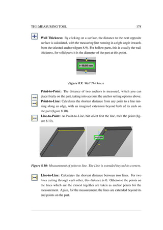 THE MEASURING TOOL 178 
Wall Thickness: By clicking on a surface, the distance to the next opposite 
surface is calculated, with the measuring line running in a right angle inwards 
from the selected anchor (figure 8.9). For hollow parts, this is usually the wall 
thickness, for solid parts it is the diameter of the part at this point. 
Figure 8.9: Wall Thickness 
Point-to-Point: The distance of two anchors is measured, which you can 
place freely on the part, taking into account the anchor setting options above. 
Point-to-Line: Calculates the shortest distance from any point to a line run-ning 
along an edge, with an imagined extension beyond both of its ends on 
the part (figure 8.10). 
Line-to-Point: As Point-to-Line, but select first the line, then the point (fig-ure 
8.10). 
Figure 8.10: Measurement of point to line. The Line is extended beyond its corners. 
Line-to-Line: Calculates the shortest distance between two lines. For two 
lines cutting through each other, this distance is 0. Otherwise the points on 
the lines which are the closest together are taken as anchor points for the 
measurement. Again, for the measurement, the lines are extended beyond its 
end points on the part. 
 