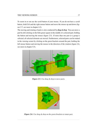 THE VIEWING SCREEN 17 
To zoom in or out use the scroll button of your mouse. If you do not have a scroll 
button, hold Ctrl and the right mouse button and move the mouse up and down (fig-ure 
2.7, see more in chapter 4.2). 
The moving and rotating of parts is also conducted by drag & drop. You can move a 
part by left-clicking on the little green square in the middle of a selected part, holding 
the button and moving the mouse (figure 2.5). If more than one part or a group is 
selected, all selected elements are moved. Furthermore, selected parts can be rotated 
in the viewing screen by clicking on the green brackets around the part, holding the 
left mouse button and moving the mouse in the direction of the rotation (figure 2.6, 
see more in chapter 5.5). 
Figure 2.5: Use drag & drop to move parts. 
Figure 2.6: Use drag & drop on the green brackets to rotate part. 
 