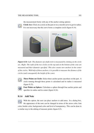 THE MEASURING TOOL 181 
the measurement freely with any of the anchor setting options: 
Circle Arc: Click on a circle on the part or on a smooth curve to get its radius. 
It is not necessary that the curve forms a complete circle (figure 8.14). 
Figure 8.14: Left: The diameter of a half-circle is measured by clicking on the circle 
arc. Right: The radii of the two circles on the top and on the bottom of the cone are 
measured and their diameter specified. This also creates new anchors in the center 
of the circles. With help of those anchors, it is possible to measure the distance of the 
circles (and consequently the height of the cone). 
Three Points on Circle: Select three anchor points anywhere on the part. A 
circle running through these points is calculated and its radius is measured 
(figure 8.15). 
Four Points on Sphere: Calculates a sphere through four anchor points and 
specifies its radius and its center (figure 8.16). 
8.1.6 Add Note 
With this option, the user can place anchors to add notes. In a dialog box, 
the appearance of the note can be changed in terms of the arrow color, font 
color, border color, background color and level of transparency. This can be done in 
a similar way to the editing of measure points (figure 8.5). 
 