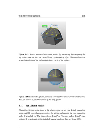 THE MEASURING TOOL 182 
Figure 8.15: Radius measured with three points: By measuring three edges of the 
top surface, new anchors are created in the center of these edges. These anchors can 
be used to calculated the radius of the inner circle of the surface. 
Figure 8.16: Radius of a sphere, gained by selecting four anchor points on the dome. 
Also, an anchor is set at the center of this half-sphere. 
8.1.7 Set Default Modes 
After right-clicking on the icons in the tabsheet, you can set your default measuring 
mode. netfabb remembers your settings for setting anchors and for your measuring 
tools. If you click on Use this mode as default or Use this tool as default, this 
option will be activated at the start of all measurings from then on (figure 8.17). 
 
