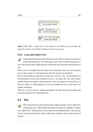 TEST 183 
Figure 8.17: After a right-click on the buttons in the tabsheet you can make the 
respective options your default settings for future measurings. 
8.1.8 Lock and Unlock View 
To the right of the measuring in the project tree, there is a little icon to lock or 
unlock the perspective. This only plays a role, when a second measuring or a 
test of the part has been added and you switch back from that other measurement or 
test. 
If the view is not locked and you return to the measuring (click on it in the project 
tree), it always takes over the perspective from the element opened before. 
If you want netfabb to remember a perspective, lock the view. The perspective of 
the measuring is saved at the moment you do so. As long at the view stays locked, 
netfabb always goes back to that perspective when you return to the measuring. It 
does not matter, to which perspective you have rotated the view in the same or in 
another measuring. 
That way, you can choose a separate perspective for each of your measurings and 
keep this perspective for subsequent tests. 
8.2 Test 
The testing function can be started in the toolbar and adds a new test directory 
in the project tree, within which subordinate elements are available to conduct 
tests (figure 8.18). Specifications can be entered in the tabsheet below. The tool can 
also be accessed in the Extras menu of the Extras submenu of the context menu of 
the part. 
 