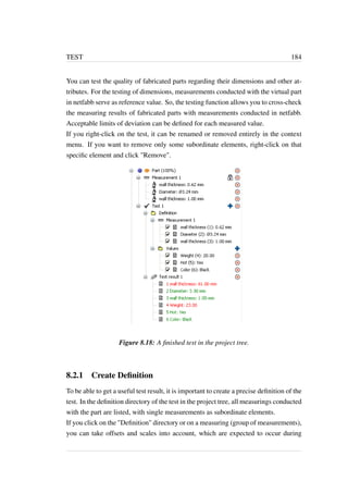 TEST 184 
You can test the quality of fabricated parts regarding their dimensions and other at-tributes. 
For the testing of dimensions, measurements conducted with the virtual part 
in netfabb serve as reference value. So, the testing function allows you to cross-check 
the measuring results of fabricated parts with measurements conducted in netfabb. 
Acceptable limits of deviation can be defined for each measured value. 
If you right-click on the test, it can be renamed or removed entirely in the context 
menu. If you want to remove only some subordinate elements, right-click on that 
specific element and click Remove. 
Figure 8.18: A finished test in the project tree. 
8.2.1 Create Definition 
To be able to get a useful test result, it is important to create a precise definition of the 
test. In the definition directory of the test in the project tree, all measurings conducted 
with the part are listed, with single measurements as subordinate elements. 
If you click on the Definition directory or on a measuring (group of measurements), 
you can take offsets and scales into account, which are expected to occur during 
 