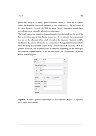 TEST 185 
production, and you can specify general standard tolerances. These are acceptable 
values for deviations in general, measured in mm for distances,  for angles and % 
for circle diameters (figure 8.19). With the button Apply, tolerances are calculated 
according to these values for all single measurements. 
The single measuring operations (measuring points) are included into the test if the 
box next to their name is ticked in the project tree. If you click on the measurement, 
you can see the reference value, which is based on the measured value and could be 
modified by the general definitions, and you can insert the upper and lower acceptable 
value for every measurement (figure 8.19). The offset which you have set in the 
general definition, can be either added or deducted, depending on the option you 
choose in the dropdown menu. In the text field below, you can add notes for the test 
of this measuring point. 
Figure 8.19: Left: A general definition for all measurements. Right: The definition 
for a single measurement. 
 