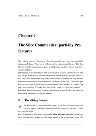 THE SLICING PROCESS 188 
Chapter 9 
The Slice Commander (partially Pro 
feature) 
The slicing process dissects a three-dimensional part into two-and-a-half-dimensional 
slices. These are a collection of two-dimensional layers. The slice 
files are vital for manufacturing parts, as 3D-printing machines cannot read three-dimensional 
data. 
Furthermore, slices provide you with a visualization of cross sections of your part, 
and you get more detailed information about the object. You also have the chance to 
edit your slices before fabricating them. Many of these functions are also available 
in the three-dimensional data management. However, in the Slice Commander, you 
have the advantage that calculations are performed much quicker, as complex 3D-tasks 
are replaced by 2D-tasks. This reduces the complexity of the data handling. 
For slices, there is an own section in the project tree, where all slices are organized 
in the same way as parts in the part section. 
9.1 The Slicing Process 
For Slice Files, a three-dimensional object is cut into horizontal slices and 
saved as a great collection of two-dimensional cross sections with a certain 
specified thickness. 
Parts or sections of all selected parts can be sliced with any layer size by dragging 
them from the parts section into the slices section in the project tree (figure 9.1). 
 