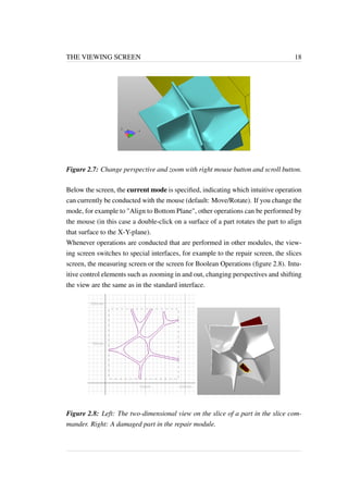 THE VIEWING SCREEN 18 
Figure 2.7: Change perspective and zoom with right mouse button and scroll button. 
Below the screen, the current mode is specified, indicating which intuitive operation 
can currently be conducted with the mouse (default: Move/Rotate). If you change the 
mode, for example to "Align to Bottom Plane", other operations can be performed by 
the mouse (in this case a double-click on a surface of a part rotates the part to align 
that surface to the X-Y-plane). 
Whenever operations are conducted that are performed in other modules, the view-ing 
screen switches to special interfaces, for example to the repair screen, the slices 
screen, the measuring screen or the screen for Boolean Operations (figure 2.8). Intu-itive 
control elements such as zooming in and out, changing perspectives and shifting 
the view are the same as in the standard interface. 
Figure 2.8: Left: The two-dimensional view on the slice of a part in the slice com-mander. 
Right: A damaged part in the repair module. 
 