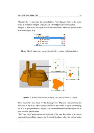 THE SLICING PROCESS 189 
Alternatively, you can select the part and choose Slice Selected Parts in the Extras 
menu. If more than one part is selected, all selected parts are sliced together. 
The part is then sliced into layers with a certain thickness which are parallel to the 
X-Y-plane (figure 9.2). 
Figure 9.1: To slice a part, move it into the slices section with drag  drop. 
Figure 9.2: A three-dimensional part (left) and three of its slices (right) 
Three parameters must be set for the slicing process: The layer size determines the 
thickness of the slices, which directly influences the number of layers created (fig-ure 
9.3). If you plan to build the part, it is recommended to adjust the layer size to 
your machine specifications. 
Start and Stop determine the sliced section of the part. The values to be entered 
represent the coordinate value on the Z-axis of the planes where the slicing begins 
 