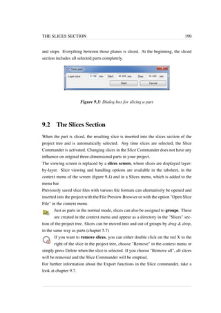 THE SLICES SECTION 190 
and stops. Everything between those planes is sliced. At the beginning, the sliced 
section includes all selected parts completely. 
Figure 9.3: Dialog box for slicing a part 
9.2 The Slices Section 
When the part is sliced, the resulting slice is inserted into the slices section of the 
project tree and is automatically selected. Any time slices are selected, the Slice 
Commander is activated. Changing slices in the Slice Commander does not have any 
influence on original three-dimensional parts in your project. 
The viewing screen is replaced by a slices screen, where slices are displayed layer-by- 
layer. Slice viewing and handling options are available in the tabsheet, in the 
context menu of the screen (figure 9.4) and in a Slices menu, which is added to the 
menu bar. 
Previously saved slice files with various file formats can alternatively be opened and 
inserted into the project with the File Preview Browser or with the option Open Slice 
File in the context menu. 
Just as parts in the normal mode, slices can also be assigned to groups. These 
are created in the context menu and appear as a directory in the Slices sec-tion 
of the project tree. Slices can be moved into and out of groups by drag  drop, 
in the same way as parts (chapter 5.7) 
If you want to remove slices, you can either double click on the red X to the 
right of the slice in the project tree, choose Remove in the context menu or 
simply press Delete when the slice is selected. If you choose Remove all, all slices 
will be removed and the Slice Commander will be emptied. 
For further information about the Export functions in the Slice commander, take a 
look at chapter 9.7. 
 