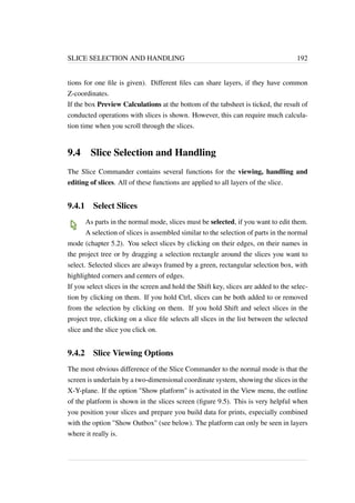 SLICE SELECTION AND HANDLING 192 
tions for one file is given). Different files can share layers, if they have common 
Z-coordinates. 
If the box Preview Calculations at the bottom of the tabsheet is ticked, the result of 
conducted operations with slices is shown. However, this can require much calcula-tion 
time when you scroll through the slices. 
9.4 Slice Selection and Handling 
The Slice Commander contains several functions for the viewing, handling and 
editing of slices. All of these functions are applied to all layers of the slice. 
9.4.1 Select Slices 
As parts in the normal mode, slices must be selected, if you want to edit them. 
A selection of slices is assembled similar to the selection of parts in the normal 
mode (chapter 5.2). You select slices by clicking on their edges, on their names in 
the project tree or by dragging a selection rectangle around the slices you want to 
select. Selected slices are always framed by a green, rectangular selection box, with 
highlighted corners and centers of edges. 
If you select slices in the screen and hold the Shift key, slices are added to the selec-tion 
by clicking on them. If you hold Ctrl, slices can be both added to or removed 
from the selection by clicking on them. If you hold Shift and select slices in the 
project tree, clicking on a slice file selects all slices in the list between the selected 
slice and the slice you click on. 
9.4.2 Slice Viewing Options 
The most obvious difference of the Slice Commander to the normal mode is that the 
screen is underlain by a two-dimensional coordinate system, showing the slices in the 
X-Y-plane. If the option Show platform is activated in the View menu, the outline 
of the platform is shown in the slices screen (figure 9.5). This is very helpful when 
you position your slices and prepare you build data for prints, especially combined 
with the option Show Outbox (see below). The platform can only be seen in layers 
where it really is. 
 