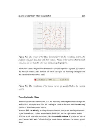 SLICE SELECTION AND HANDLING 193 
Figure 9.5: The screen of the Slice Commander with the coordinate system, the 
platform and four slice files with their outbox. Thanks to the outbox of the top left 
slice, you can see that this slice may stand out of the platform. 
Below this screen, the position of the mouse cursor is specified (figure 9.6), whereas 
the position on the Z-axis depends on which slice you are watching (changed with 
the scroll bar in the context area). 
Figure 9.6: The coordinates of the mouse cursor, as specified below the viewing 
screen. 
Zoom Options for Slices 
As the slices are two-dimensional, it is not necessary and not possible to change the 
perspective. But apart from this, the viewing of slices in the slice screen works very 
similar to those in the main screen. 
You can shift the view by holding the central mouse button and moving the mouse. 
If you do not have a central mouse button, hold Shift and the right mouse button. 
With the scroll button of the mouse, you can zoom in and out. If you do not have a 
scroll button, hold both Ctrl and the right mouse button and move the mouse up and 
down. 
 
