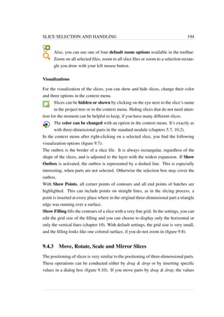 SLICE SELECTION AND HANDLING 194 
Also, you can use one of four default zoom options available in the toolbar: 
Zoom on all selected files, zoom to all slice files or zoom to a selection rectan-gle 
you draw with your left mouse button. 
Visualizations 
For the visualization of the slices, you can show and hide slices, change their color 
and three options in the context menu. 
Slices can be hidden or shown by clicking on the eye next to the slice’s name 
in the project tree or in the context menu. Hiding slices that do not need atten-tion 
for the moment can be helpful to keep, if you have many different slices. 
The color can be changed with an option in the context menu. It’s exactly as 
with three-dimensional parts in the standard module (chapters 5.7, 10.2). 
In the context menu after right-clicking on a selected slice, you find the following 
visualization options (figure 9.7): 
The outbox is the border of a slice file. It is always rectangular, regardless of the 
shape of the slices, and is adjusted to the layer with the widest expansion. If Show 
Outbox is activated, the outbox is represented by a dashed line. This is especially 
interesting, when parts are not selected. Otherwise the selection box may cover the 
outbox. 
With Show Points, all corner points of contours and all end points of hatches are 
highlighted. This can include points on straight lines, as in the slicing process, a 
point is inserted at every place where in the original three-dimensional part a triangle 
edge was running over a surface. 
Show Filling fills the contours of a slice with a very fine grid. In the settings, you can 
edit the grid size of the filling and you can choose to display only the horizontal or 
only the vertical lines (chapter 10). With default settings, the grid size is very small, 
and the filling looks like one colored surface, if you do not zoom in (figure 9.8). 
9.4.3 Move, Rotate, Scale and Mirror Slices 
The positioning of slices is very similar to the positioning of three-dimensional parts. 
These operations can be conducted either by drag  drop or by inserting specific 
values in a dialog box (figure 9.10). If you move parts by drag  drop, the values 
 