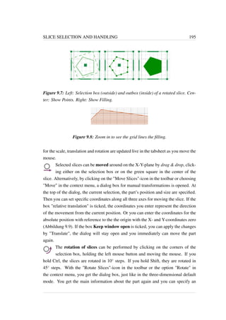 SLICE SELECTION AND HANDLING 195 
Figure 9.7: Left: Selection box (outside) and outbox (inside) of a rotated slice. Cen-ter: 
Show Points. Right: Show Filling. 
Figure 9.8: Zoom in to see the grid lines the filling. 
for the scale, translation and rotation are updated live in the tabsheet as you move the 
mouse. 
Selected slices can be moved around on the X-Y-plane by drag  drop, click-ing 
either on the selection box or on the green square in the center of the 
slice. Alternatively, by clicking on the Move Slices-icon in the toolbar or choosing 
Move in the context menu, a dialog box for manual transformations is opened. At 
the top of the dialog, the current selection, the part’s position and size are specified. 
Then you can set specific coordinates along all three axes for moving the slice. If the 
box relative translation is ticked, the coordinates you enter represent the direction 
of the movement from the current position. Or you can enter the coordinates for the 
absolute position with reference to the the origin with the X- and Y-coordinates zero 
(Abbildung 9.9). If the box Keep window open is ticked, you can apply the changes 
by Translate, the dialog will stay open and you immediately can move the part 
again. 
The rotation of slices can be performed by clicking on the corners of the 
selection box, holding the left mouse button and moving the mouse. If you 
hold Ctrl, the slices are rotated in 10 steps. If you hold Shift, they are rotated in 
45 steps. With the Rotate Slices-icon in the toolbar or the option Rotate in 
the context menu, you get the dialog box, just like in the three-dimensional default 
mode. You get the main information about the part again and you can specify an 
 