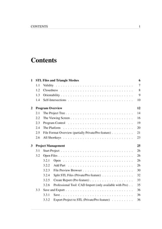 CONTENTS 1 
Contents 
1 STL Files and Triangle Meshes 6 
1.1 Validity . . . . . . . . . . . . . . . . . . . . . . . . . . . . . . . . 7 
1.2 Closedness . . . . . . . . . . . . . . . . . . . . . . . . . . . . . . 8 
1.3 Orientability . . . . . . . . . . . . . . . . . . . . . . . . . . . . . . 9 
1.4 Self-Intersections . . . . . . . . . . . . . . . . . . . . . . . . . . . 10 
2 Program Overview 12 
2.1 The Project Tree . . . . . . . . . . . . . . . . . . . . . . . . . . . . 14 
2.2 The Viewing Screen . . . . . . . . . . . . . . . . . . . . . . . . . . 16 
2.3 Program Control . . . . . . . . . . . . . . . . . . . . . . . . . . . 19 
2.4 The Platform . . . . . . . . . . . . . . . . . . . . . . . . . . . . . 20 
2.5 File Format Overview (partially Private/Pro feature) . . . . . . . . . 21 
2.6 All Shortkeys . . . . . . . . . . . . . . . . . . . . . . . . . . . . . 23 
3 Project Management 25 
3.1 Start Project . . . . . . . . . . . . . . . . . . . . . . . . . . . . . . 26 
3.2 Open Files . . . . . . . . . . . . . . . . . . . . . . . . . . . . . . . 26 
3.2.1 Open . . . . . . . . . . . . . . . . . . . . . . . . . . . . . 26 
3.2.2 Add Part . . . . . . . . . . . . . . . . . . . . . . . . . . . 26 
3.2.3 File Preview Browser . . . . . . . . . . . . . . . . . . . . . 30 
3.2.4 Split STL Files (Private/Pro feature) . . . . . . . . . . . . . 32 
3.2.5 Create Report (Pro feature) . . . . . . . . . . . . . . . . . . 33 
3.2.6 Professional Tool: CAD Import (only available with Pro) . . 35 
3.3 Save and Export . . . . . . . . . . . . . . . . . . . . . . . . . . . . 36 
3.3.1 Save . . . . . . . . . . . . . . . . . . . . . . . . . . . . . . 36 
3.3.2 Export Project to STL (Private/Pro feature) . . . . . . . . . 36 
 