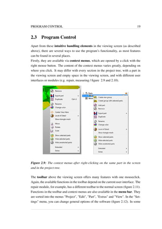 PROGRAM CONTROL 19 
2.3 Program Control 
Apart from these intuitive handling elements in the viewing screen (as described 
above), there are several ways to use the program’s functionality, as most features 
can be found in several places. 
Firstly, they are available via context menus, which are opened by a click with the 
right mouse button. The content of the context menus varies greatly, depending on 
where you click. It may differ with every section in the project tree, with a part in 
the viewing screen and empty space in the viewing screen, and with different user 
interfaces or modules (e.g. repair, measuring / figure 2.9 and 2.10). 
Figure 2.9: The context menus after right-clicking on the same part in the screen 
and in the project tree. 
The toolbar above the viewing screen offers many features with one mouseclick. 
Again, the available functions in the toolbar depend on the current user interface. The 
repair module, for example, has a different toolbar to the normal screen (figure 2.11). 
Functions in the toolbar and context menus are also available in the menu bar. They 
are sorted into the menus "Project", "Edit", "Part", "Extras" and "View". In the "Set-tings" 
menu, you can change general options of the software (figure 2.12). In some 
 