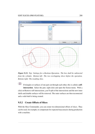 EDIT SLICES (PRO FEATURE) 200 
Figure 9.13: Top: Settings for a Boolean Operation. The box shall be subtracted 
from the cylinder. Bottom left: The two overlapping slices before the operation. 
Bottom right: The resulting slice. 
If triangles or surfaces of one part cut through each other, this is called a self-intersection. 
Select the part, right-click and open the Extras-menu. With a 
click on Remove self-intersections, you’ll split of the intersections and the new inner 
shells and double surfaces will be removed. The outer surfaces are then reconnected 
and a valid shell is being created. 
9.5.2 Create Offsets of Slices 
With the Slice Commander, you can create two-dimensional offsets of slices. They 
can be used, for example, to compensate for expected inaccuracies during production 
with a machine. 
 
