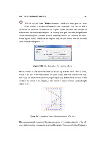 EDIT SLICES (PRO FEATURE) 201 
With the option Create Offset in the context and Extras menu, you can create 
either an inner or an outer offset of the slice. It creates a new slice, of which 
the layers are based on the shape of the original layers, only that they are placed 
either within or without the original. In a dialog box, you can enter the preferred 
distance to the original contours, you can edit the roundness for curves of the offset, 
where it goes around corners of the original, and you can choose between an inner 
or an outer offset (figure 9.14) 
Figure 9.14: The dialog box for creating offsets. 
This roundness is only relevant when it is necessary that the offset forms a curve, 
which is the case with outer corners for outer offsets and with corners with a re-flex 
angle for inner offsets (corners projecting inside). If the offset line lies on the 
inside of the corner of the original, a new corner is created with an identical angle 
(figure 9.15). 
Figure 9.15: Inner and outer offset of original, blue slice. 
The roundness angle represents the maximum angle of two adjacent points of the off-set, 
with the original corner point as apex of the angle. Consequently, the offset curve 
 