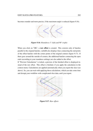 EDIT SLICES (PRO FEATURE) 202 
becomes rounder and more precise, if the maximum angle is reduced (figure 9.16). 
Figure 9.16: Roundness 1 (left) and 90 (right) 
When you click on OK, a raw offset is created. This consists only of hatches 
parallel to the original hatches. netfabb also displays lines connecting the end points 
of the offset hatches with the corner points of the original contour (figure 9.17). If 
there goes around the outside of corners, the additional hatches connecting the open 
ends (according to your roundness settings) are also added to the offset. 
If Preview Calculations is ticked, a preview of the finished offset is displayed in-stead 
of the raw offset. This offset is finished, if you apply the calculation in the 
context menu. Calculations are applied automatically when you export the slice (see 
above). So, you can wait with applying these calculations, which can take some time 
and disrupt your workflow with complicated slice data, until you export. 
Figure 9.17: Raw offsets 
 