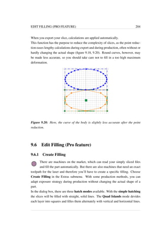 EDIT FILLING (PRO FEATURE) 204 
When you export your slice, calculations are applied automatically. 
This function has the purpose to reduce the complexity of slices, as the point reduc-tion 
eases lengthy calculations during export and during production, often without or 
hardly changing the actual shape (figure 9.18, 9.20). Round curves, however, may 
be made less accurate, so you should take care not to fill in a too high maximum 
deformation. 
Figure 9.20: Here, the curve of the body is slightly less accurate after the point 
reduction. 
9.6 Edit Filling (Pro feature) 
9.6.1 Create Filling 
There are machines on the market, which can read your simply sliced files 
and fill the part automatically. But there are also machines that need an exact 
toolpath for the laser and therefore you’ll have to create a specific filling. Choose 
Create Filling in the Extras submenu. With some production methods, you can 
adapt exposure strategy during production without changing the actual shape of a 
part. 
In the dialog box, there are three hatch modes available. With the simple hatching 
the slices will be filled with straight, solid lines. The Quad Islands mode devides 
each layer into squares and filles them alternately with vertical and horizontal lines. 
 