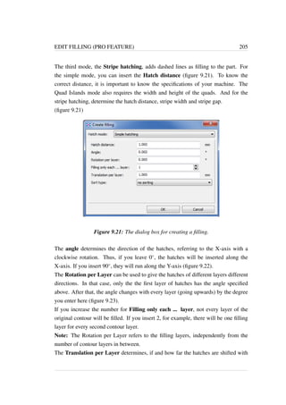 EDIT FILLING (PRO FEATURE) 205 
The third mode, the Stripe hatching, adds dashed lines as filling to the part. For 
the simple mode, you can insert the Hatch distance (figure 9.21). To know the 
correct distance, it is important to know the specifications of your machine. The 
Quad Islands mode also requires the width and height of the quads. And for the 
stripe hatching, determine the hatch distance, stripe width and stripe gap. 
(figure 9.21) 
Figure 9.21: The dialog box for creating a filling. 
The angle determines the direction of the hatches, referring to the X-axis with a 
clockwise rotation. Thus, if you leave 0, the hatches will be inserted along the 
X-axis. If you insert 90, they will run along the Y-axis (figure 9.22). 
The Rotation per Layer can be used to give the hatches of different layers different 
directions. In that case, only the the first layer of hatches has the angle specified 
above. After that, the angle changes with every layer (going upwards) by the degree 
you enter here (figure 9.23). 
If you increase the number for Filling only each ... layer, not every layer of the 
original contour will be filled. If you insert 2, for example, there will be one filling 
layer for every second contour layer. 
Note: The Rotation per Layer refers to the filling layers, independently from the 
number of contour layers in between. 
The Translation per Layer determines, if and how far the hatches are shifted with 
 