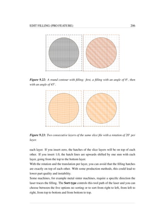 EDIT FILLING (PRO FEATURE) 206 
Figure 9.22: A round contour with filling: first, a filling with an angle of 0, then 
with an angle of 45. 
Figure 9.23: Two consecutive layers of the same slice file with a rotation of 20 per 
layer. 
each layer. If you insert zero, the hatches of the slice layers will be on top of each 
other. If you insert 1.0, the hatch lines are upwards shifted by one mm with each 
layer, going from the top to the bottom layer. 
With the rotation and the translation per layer, you can avoid that the filling hatches 
are exactly on top of each other. With some production methods, this could lead to 
lower part quality and instability. 
Some machines, for example metal sinter machines, require a specific direction the 
laser traces the filling. The Sort type controls this tool path of the laser and you can 
choose between the five options no sorting or to sort from right to left, from left to 
right, from top to bottom and from bottom to top. 
 