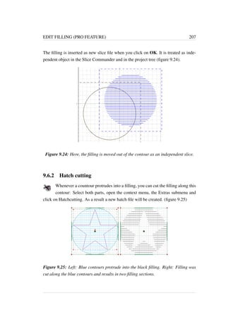 EDIT FILLING (PRO FEATURE) 207 
The filling is inserted as new slice file when you click on OK. It is treated as inde-pendent 
object in the Slice Commander and in the project tree (figure 9.24). 
Figure 9.24: Here, the filling is moved out of the contour as an independent slice. 
9.6.2 Hatch cutting 
Whenever a countour protrudes into a filling, you can cut the filling along this 
contour: Select both parts, open the context menu, the Extras submenu and 
click on Hatchcutting. As a result a new hatch file will be created. (figure 9.25) 
Figure 9.25: Left: Blue contours protrude into the black filling. Right: Filling was 
cut along the blue contours and results in two filling sections. 
 