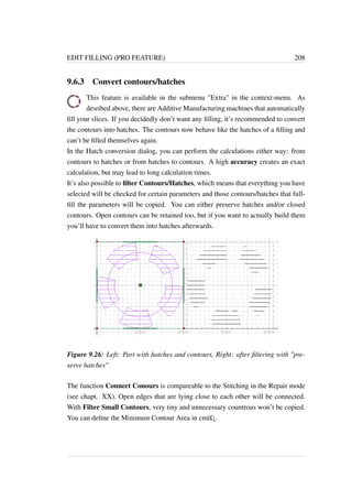 EDIT FILLING (PRO FEATURE) 208 
9.6.3 Convert contours/hatches 
This feature is available in the submenu Extra in the context-menu. As 
desribed above, there are Additive Manufacturing machines that automatically 
fill your slices. If you decidedly don’t want any filling, it’s recommended to convert 
the contours into hatches. The contours now behave like the hatches of a filling and 
can’t be filled themselves again. 
In the Hatch conversion dialog, you can perform the calculations either way: from 
contours to hatches or from hatches to contours. A high accuracy creates an exact 
calculation, but may lead to long calculation times. 
It’s also possible to filter Contours/Hatches, which means that everything you have 
selected will be checked for certain parameters and those contours/hatches that full-fill 
the parameters will be copied. You can either preserve hatches and/or closed 
contours. Open contours can be retained too, but if you want to actually build them 
you’ll have to convert them into hatches afterwards. 
Figure 9.26: Left: Part with hatches and contours, Right: after filtering with pre-serve 
hatches 
The function Connect Conours is compareable to the Stitching in the Repair mode 
(see chapt. XX). Open edges that are lying close to each other will be connected. 
With Filter Small Contours, very tiny and unnecessary countrous won’t be copied. 
You can define the Minimum Contour Area in cmï£¡. 
 