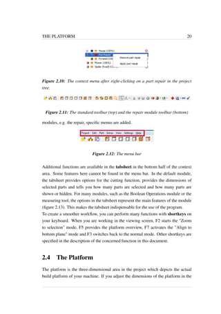 THE PLATFORM 20 
Figure 2.10: The context menu after right-clicking on a part repair in the project 
tree. 
Figure 2.11: The standard toolbar (top) and the repair module toolbar (bottom) 
modules, e.g. the repair, specific menus are added. 
Figure 2.12: The menu bar 
Additional functions are available in the tabsheet in the bottom half of the context 
area. Some features here cannot be found in the menu bar. In the default module, 
the tabsheet provides options for the cutting function, provides the dimensions of 
selected parts and tells you how many parts are selected and how many parts are 
shown or hidden. For many modules, such as the Boolean Operations module or the 
measuring tool, the options in the tabsheet represent the main features of the module 
(figure 2.13). This makes the tabsheet indispensable for the use of the program. 
To create a smoother workflow, you can perform many functions with shortkeys on 
your keyboard. When you are working in the viewing screen, F2 starts the "Zoom 
to selection" mode, F5 provides the platform overview, F7 activates the "Align to 
bottom plane" mode and F3 switches back to the normal mode. Other shortkeys are 
specified in the description of the concerned function in this document. 
2.4 The Platform 
The platform is the three-dimensional area in the project which depicts the actual 
build platform of your machine. If you adjust the dimensions of the platform in the 
 