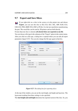 EXPORT AND SAVE SLICES 209 
9.7 Export and Save Slices 
If you right-click on a slice in the screen or in the project tree and choose 
Export, you can save the slice as SLI, CLI, SLC, SSL, ABF, SLM, CLS, 
USF, CLF, PNG, BMP, SVG, DXF or PS file. It is the last step before manufacturing 
the part. The saved files can be read by 3D-printers and are built directly. 
If more than one slice is selected, all selected slices are exported as one file. 
You can choose a file type in the submenu of the Export option in the context menu. 
After you click on a file type, a dialog box is opened where you can edit all export 
parameters (figure 9.27). You can also change the file type again in that box. 
Figure 9.27: The dialog box for exporting slices 
At the top of the window, you can set the start height, end height and layersize. The 
layercount resulting from these settings is also specified. 
The start height and end height determine the exported section of the slice. So, you 
 