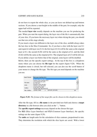 EXPORT AND SAVE SLICES 210 
do not have to export the whole slice, as you can leave out defined top and bottom 
sections. If you choose a start height in the middle of the part, for example, only the 
upper half will be exported. 
The needed layer size usually depends on the machine you use for producing the 
part. When you start the export dialog, the layer size of the file is automatically that 
of your slice. If you know the necessary layer size when slicing the part, you should 
use that size at this stage already. 
If you insert a layer size different to the layer size of the slice, netfabb always takes 
the last slice in the Slice Commander. So, if you have a slice with the layer size 0.1 
and export it with layer size 0.14, the first layer (0.14) will be the same as the original 
layer at 0.1, the second (0.28) will be the same as the original at 0.2, and the third 
(0.42) will be the same as the original at 0.4. The original layer at 0.3 will be left out. 
If you define a layer size below that of the original, some layers will be doubled. 
Below, there are the specific export settings. At the top of this box is a dropdown 
menu where you can choose the file type for the export (figure 9.28). When the 
dropdown menu is closed, but still selected, you can also use the scroll button of 
your mouse to change the file type. The file type you need depends on the machine 
you use. 
Figure 9.28: The format of the target file can be chosen in this dropdown menu. 
After the file type, fill in a file name in the provided text field and choose a target 
directory in a file browser after you click on the ... button. 
The specific export settings necessary depend on the chosen file type: 
For SLI (Slice Layer Interface) and CLI (Common Layer Interface), the specific 
settings are the same (figure 9.29). 
The units are length units for the calculation of slice contours, proportional to mm. 
They determine the resolution with which the slice layers are saved. With a lower 
 