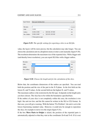 EXPORT AND SAVE SLICES 211 
Figure 9.29: The specific settings for exporting a slice to an SLI-file. 
value, the layers will be more precise, but the calculation may take longer. You can 
choose the calculation unit in a dropdownmenu or enter a unit manually (figure 9.30). 
The resolution determines the maximum size of the exported slice. With a bigger unit 
(and thereby lower resolution), you can export SLI files with a bigger outbox. 
Figure 9.30: Choose the length unit for the calculation of the slice. 
Below that, the coordinates dimensions of the outbox are specified. You can read 
both the position and the size of the part in the X-Y-plane. In the first field are the 
lowest X- and Y-values. In the second field are the highest X- and Y-values. 
The maximum outbox is the restriction by the file type. It depends on the length units 
you have chosen. The slice has to be within the boundaries specified here. 
If the outbox of your slice is not completely within this area, the resolution is too 
high / the unit too low, and the file cannot be written in the SLI or CLI format. In 
that case, you will get a warning. With the button Fix Problem, the unit is set to the 
lowest functioning standard value. However, it could also be enough to reposition 
the slice, for example to move it to the origin (figure 9.31). 
If the box Move Parts to Origin is ticked, the position of the exported parts is 
automatically adjusted so that they start at the coordinates X=0 and Y=0. If it is not 
 