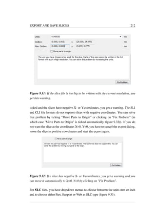 EXPORT AND SAVE SLICES 212 
Figure 9.31: If the slice file is too big to be written with the current resolution, you 
get this warning. 
ticked and the slices have negative X- or Y-coordinates, you get a warning. The SLI 
and CLI file formats do not support slices with negative coordinates. You can solve 
that problem by ticking Move Parts to Origin or clicking on Fix Problem (in 
which case Move Parts to Origin is ticked automatically, figure 9.32)). If you do 
not want the slice at the coordinates X=0, Y=0, you have to cancel the export dialog, 
move the slice to positive coordinates and start the export again. 
Figure 9.32: If a slice has negative X- or Y-coordinates, you get a warning and you 
can move it automatically to X=0, Y=0 by clicking on Fix Problem. 
For SLC files, you have dropdown menus to choose between the units mm or inch 
and to choose either Part, Support or Web as SLC type (figure 9.33). 
 