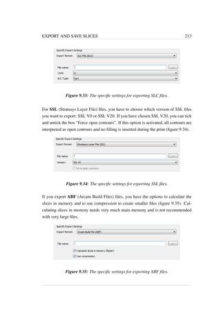 EXPORT AND SAVE SLICES 213 
Figure 9.33: The specific settings for exporting SLC files. 
For SSL (Stratasys Layer File) files, you have to choose which version of SSL files 
you want to export: SSL V0 or SSL V20. If you have chosen SSL V20, you can tick 
and untick the box Force open contours. If this option is activated, all contours are 
interpreted as open contours and no filling is inserted during the print (figure 9.34). 
Figure 9.34: The specific settings for exporting SSL files. 
If you export ABF (Arcam Build Files) files, you have the options to calculate the 
slices in memory and to use compression to create smaller files (figure 9.35). Cal-culating 
slices in memory needs very much main memory and is not recommended 
with very large files. 
Figure 9.35: The specific settings for exporting ABF files. 
 