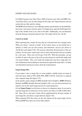 EXPORT AND SAVE SLICES 214 
For CLS (Concept Laser Slice Files), CLF (Common Layer File) and USF (Uni-versal 
Slice Files), you can only change the file name and 1target directory and you 
cannot edit any other specific settings. 
The SLM format (Selective Laser Melting) requires specifications for the buildstyle, 
laser focus, laser power and laser speed. To change those, open the SLM Export Set-tings 
with a double click on any value in the table. Additionally, you can determine 
the point dinstance and point exposure time. The output will be one .slm file. 
Convert to model 
When exporting into a model, the slice data are converted back into a triangle mesh. 
When you choose convert to model in the context menu, an own dialog box is 
opened, in which you can edit accuracy and refinement, and you can choose to 
smooth the result (figure 9.36). The accuracy determines the preciseness of the cal-culation. 
For the export, which raster cells in a three-dimensional raster are occupied 
by a slice layer. Those cells will be part of the STL. With this procedure, you get 
an effect of steps in the part as big as the accuracy/rastersize and the file might need 
very much triangles. Thus, even small and simple parts may have a huge data vol-ume. 
Refinement and smoothing are measurements against this steps-effect. To make 
sure that bottom and top are closed, check the respecting box. 
Export Image Files 
If you export a slice as image files or vector graphics, netfabb creates an image of 
each slice layer, either as SVG, DXF, PNG, BMP or PS file. Each layer is exported 
into a separate image file (figure 9.37). 
In the specific export settings for SVG (Scalable Vector Graphics), BMP (Windows 
Bitmap) and PNG (Portable Network Graphics) files, you can choose between two 
registers, one for the export target and one for export parameters. 
For the Export Target, you first have to choose in a dropdown menu, if you want to 
copy the image file in a directory or if you want to save them in a TAR or ZIP archive 
file. Then, fill in a file name, which will be supplemented by the layer number of 
each image file, and choose a target directory (figure 9.38). 
When exporting SVG files, these are the only options for the export target, but for 
PNG and BMP files, there are several other options: 
 