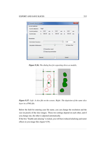 EXPORT AND SAVE SLICES 215 
Figure 9.36: The dialog box for exporting slices as models. 
Figure 9.37: Left: A slice file on the screen. Right: The depiction of the same slice 
layer in a PNG-file. 
Below the field for entering your file name, you can change the resolution and the 
size (in pixels) of the slice images. Those two settings depend on each other, and if 
you change one, the other is adjusted automatically. 
If the box Enable anti-aliasing is ticked, you will have reduced alialising and raster 
effects in you image files (figure 9.39). 
 