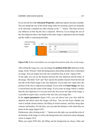 EXPORT AND SAVE SLICES 217 
If you tick the box Use Advanced Properties, additional options become available: 
You can change the size of the whole image either by inserting a pixel size manually 
or by choosing a standard size after clicking on the ... button. This does not have 
any influence on how big the slice is depicted. However, if you change the size of 
the slice depiction above, the height of the entire image is adjusted to the new height 
and the width is scaled proportionally. 
Figure 9.40: In the colored field, you can adjust the position of the slice in the image. 
After setting the image size, you can change the position of the slice depiction on the 
image. In the Position field, the background is drawn blue and the slice is illustrated 
in orange. You can simply move the slice around by drag  drop” (figure 9.40). 
To the right, you can see the distance between the slice depiction and the frame of 
the image. The fields Left and Top specify the number of pixels from the left and 
top side of the whole image to the slice depiction. If you enter new values here, the 
position of the slice is adjusted accordingly. If you click on Center Image, the slice 
is moved back into the center of the image. If you create an image which is smaller 
than the slice depiction or if you just move the slice across the edge of the image, it 
is possible to export only a section of the slice into your image files. 
In the export parameters (figure 9.41), you can choose how your slice shall be 
depicted and which colors the images will have. You can tick boxes whether you 
want to include closed contours, the filling of closed contours, and lines along open 
contours and hatches. For the lines, you can enter the thickness with which they are 
drawn in the image (figure 9.42). 
Furthermore, after clicking on the ... button on to the right, you can edit the color of 
all elements of the image as well as the background color (read more about changing 
colors in chapter 10.2). 
When you export SVG files, the filling and the background are always white and 
 