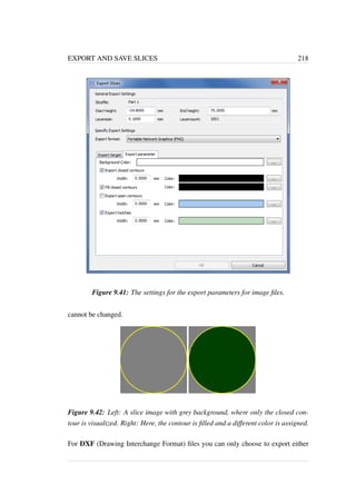 EXPORT AND SAVE SLICES 218 
Figure 9.41: The settings for the export parameters for image files. 
cannot be changed. 
Figure 9.42: Left: A slice image with grey background, where only the closed con-tour 
is visualized. Right: Here, the contour is filled and a different color is assigned. 
For DXF (Drawing Interchange Format) files you can only choose to export either 
 