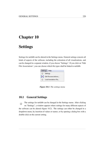 GENERAL SETTINGS 220 
Chapter 10 
Settings 
Settings for netfabb can be altered in the Settings menu. General settings concern all 
kinds of aspects of the software, including the coloration of all visualizations, and 
can be changed in a separate window, if you choose Settings. If you click on Edit 
File Associations, you can choose which file types shall be linked to netfabb. 
Figure 10.1: The settings menu 
10.1 General Settings 
The settings for netfabb can be changed in the Settings menu. After clicking 
on Settings, a window appears where settings for many different aspects of 
the software can be altered (figure 10.2). The settings can either be changed in a 
dropdown menu, by insertion of values or names, or by opening a dialog box with a 
double-click on the current setting. 
 
