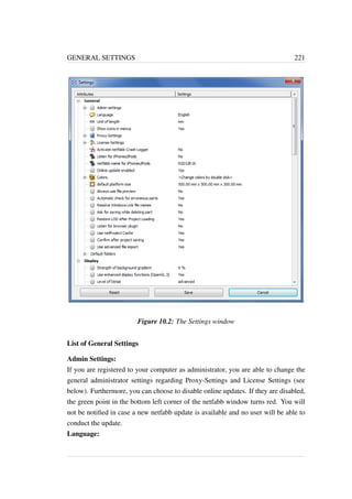 GENERAL SETTINGS 221 
Figure 10.2: The Settings window 
List of General Settings 
Admin Settings: 
If you are registered to your computer as administrator, you are able to change the 
general administrator settings regarding Proxy-Settings and License Settings (see 
below). Furthermore, you can choose to disable online updates. If they are disabled, 
the green point in the bottom left corner of the netfabb window turns red. You will 
not be notified in case a new netfabb update is available and no user will be able to 
conduct the update. 
Language: 
 