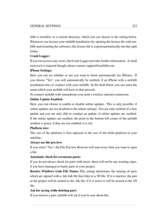 GENERAL SETTINGS 223 
fabb is installed, or a custom directory, which you can choose in the setting below. 
Whenever you license your netfabb installation (by opening the license file with net-fabb 
and restarting the software), the license file is copied automatically into the right 
folder. 
Crash Logger: 
If you run accross any errors, the Crash Logger provides further information. A small 
extra tool is required though, please contact support@netfabb.com. 
iPhone Settings: 
Here you can set whether or not you want to listen automatically for iPhones. If 
you choose Yes, you will automatically be notified, if an iPhone with a netfabb 
installation tries to connect with your netfabb. In the field below you can enter the 
name which your netfabb will have in that network. 
To connect netfabb with smartphones you need a wireless internet connection. 
Online Update Enabled: 
Here, you can choose to enable or disable online updates. This is only possible, if 
online updates are not disabled in the admin settings. You are only notified of a new 
update and you are only able to conduct an update, if online updates are enabled. 
If the online updates are enabled, the point in the bottom left corner of the netfabb 
window is green, if they are not enabled, it is red. 
Platform size: 
The size of the platform is best adjusted to the size of the build platform in your 
machine. 
Always use file preview: 
If you select Yes, the File Preview Browser will start every time you want to open 
a file. 
Automatic check for erroneous parts: 
If you do not always check for parts with errors, there will not be any warning signs, 
if you have damaged or faulty parts in your project. 
Resolve Windows Link File Names This setting determines the naming of parts 
which are opened with a .lnk link file that links to a 3D file. If it is inactive, the part 
in the project will be named as the .lnk file, if it is active it will be named as the 3D 
file. 
Ask for saving while deleting part: 
If you remove a part, netfabb will ask if you’re sure about this. 
 