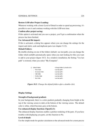 GENERAL SETTINGS 224 
Restore LOD after Project Loading: 
Whenever working with a lower Level of Detail in order to speed up processing, it’s 
possible to save it and continue working with this LOD next time. 
Confirm after project saving: 
If this option is activated and you save a project, you’ll get a confirmation when the 
process has been finished. 
Use Advanced file import: 
If this is activated, a dialog box appears where you can change the settings for the 
import and stitch, scale and duplicate parts (see chapter 3.2.2). 
Default Folders: 
By double-clicking on one of the folders (default: use last path), you can change the 
folder which netfabb automatically opens when you start looking for files you want 
to add to your project (figure 10.3). In a windows installation, the Setting Use last 
path is restored, when you select My Computer. 
Figure 10.3: Change the default folders after a double-click. 
Display Settings 
Strength of background gradient: 
In your background, there is a color gradient gradually changing from bright at the 
top of the viewing screen to dark at the bottom of the viewing screen. The default 
color is white, which becomes grey at the bottom. 
Use enhanced display functions (OpenGL3): 
The enhanced display functions enables a prettier rendering of the parts. If you have 
troubles with displaying you parts, set this function to No. 
Level of detail: 
Use the simple mode for quicker calculation or the advanced mode for a more precise 
 