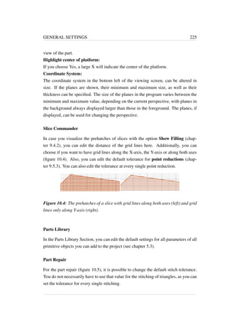 GENERAL SETTINGS 225 
view of the part. 
Highlight center of platform: 
If you choose Yes, a large X will indicate the center of the platform. 
Coordinate System: 
The coordinate system in the bottom left of the viewing screen, can be altered in 
size. If the planes are shown, their minimum and maximum size, as well as their 
thickness can be specified. The size of the planes in the program varies between the 
minimum and maximum value, depending on the current perspective, with planes in 
the background always displayed larger than those in the foreground. The planes, if 
displayed, can be used for changing the perspective. 
Slice Commander 
In case you visualize the prehatches of slices with the option Show Filling (chap-ter 
9.4.2), you can edit the distance of the grid lines here. Additionally, you can 
choose if you want to have grid lines along the X-axis, the Y-axis or along both axes 
(figure 10.4). Also, you can edit the default tolerance for point reductions (chap-ter 
9.5.3). You can also edit the tolerance at every single point reduction. 
Figure 10.4: The prehatches of a slice with grid lines along both axes (left) and grid 
lines only along Y-axis (right). 
Parts Library 
In the Parts Library Section, you can edit the default settings for all parameters of all 
primitive objects you can add to the project (see chapter 5.3). 
Part Repair 
For the part repair (figure 10.5), it is possible to change the default stitch tolerance. 
You do not necessarily have to use that value for the stitching of triangles, as you can 
set the tolerance for every single stitching. 
 